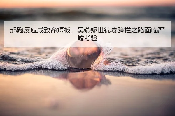 起跑反应成致命短板，吴燕妮世锦赛跨栏之路面临严峻考验