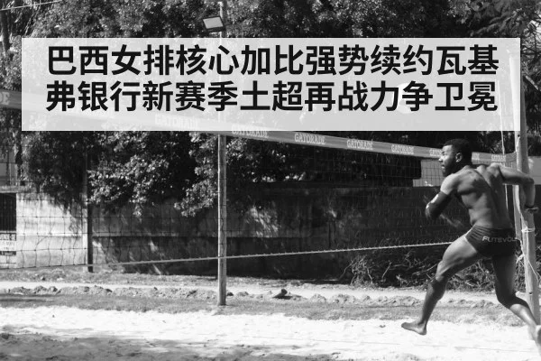 巴西女排核心加比强势续约瓦基弗银行新赛季土超再战力争卫冕